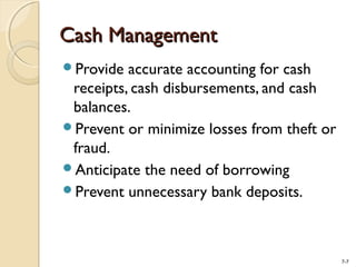 7-7
Cash ManagementCash Management
Provide accurate accounting for cash
receipts, cash disbursements, and cash
balances.
Prevent or minimize losses from theft or
fraud.
Anticipate the need of borrowing
Prevent unnecessary bank deposits.
 