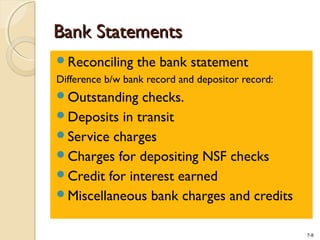 7-8
Bank StatementsBank Statements
Reconciling the bank statement
Difference b/w bank record and depositor record:
Outstanding checks.
Deposits in transit
Service charges
Charges for depositing NSF checks
Credit for interest earned
Miscellaneous bank charges and credits
 
