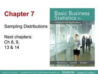Copyright © 2015, 2012, 2009 Pearson Education, Inc. Chapter 07, Slide 1
Sampling Distributions
Next chapters:
Ch 8, 9,
13 & 14
Chapter 7
 