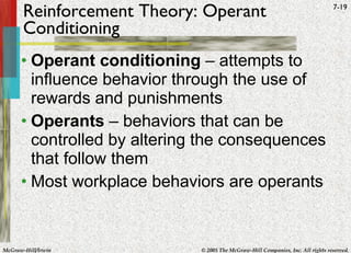 Reinforcement Theory: Operant Conditioning Operant conditioning  – attempts to influence behavior through the use of rewards and punishments Operants  – behaviors that can be controlled by altering the consequences that follow them Most workplace behaviors are operants 