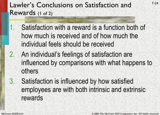 Lawler’s Conclusions on Satisfaction and Rewards  (1 of 2) Satisfaction with a reward is a function both of how much is received and of how much the individual feels should be received An individual’s feelings of satisfaction are influenced by comparisons with what happens to others Satisfaction is influenced by how satisfied employees are with both intrinsic and extrinsic rewards 