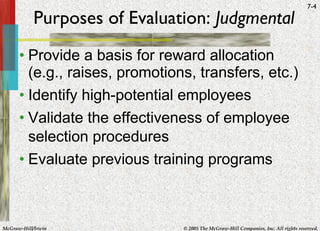 Purposes of Evaluation:  Judgmental Provide a basis for reward allocation (e.g., raises, promotions, transfers, etc.) Identify high-potential employees Validate the effectiveness of employee selection procedures Evaluate previous training programs 
