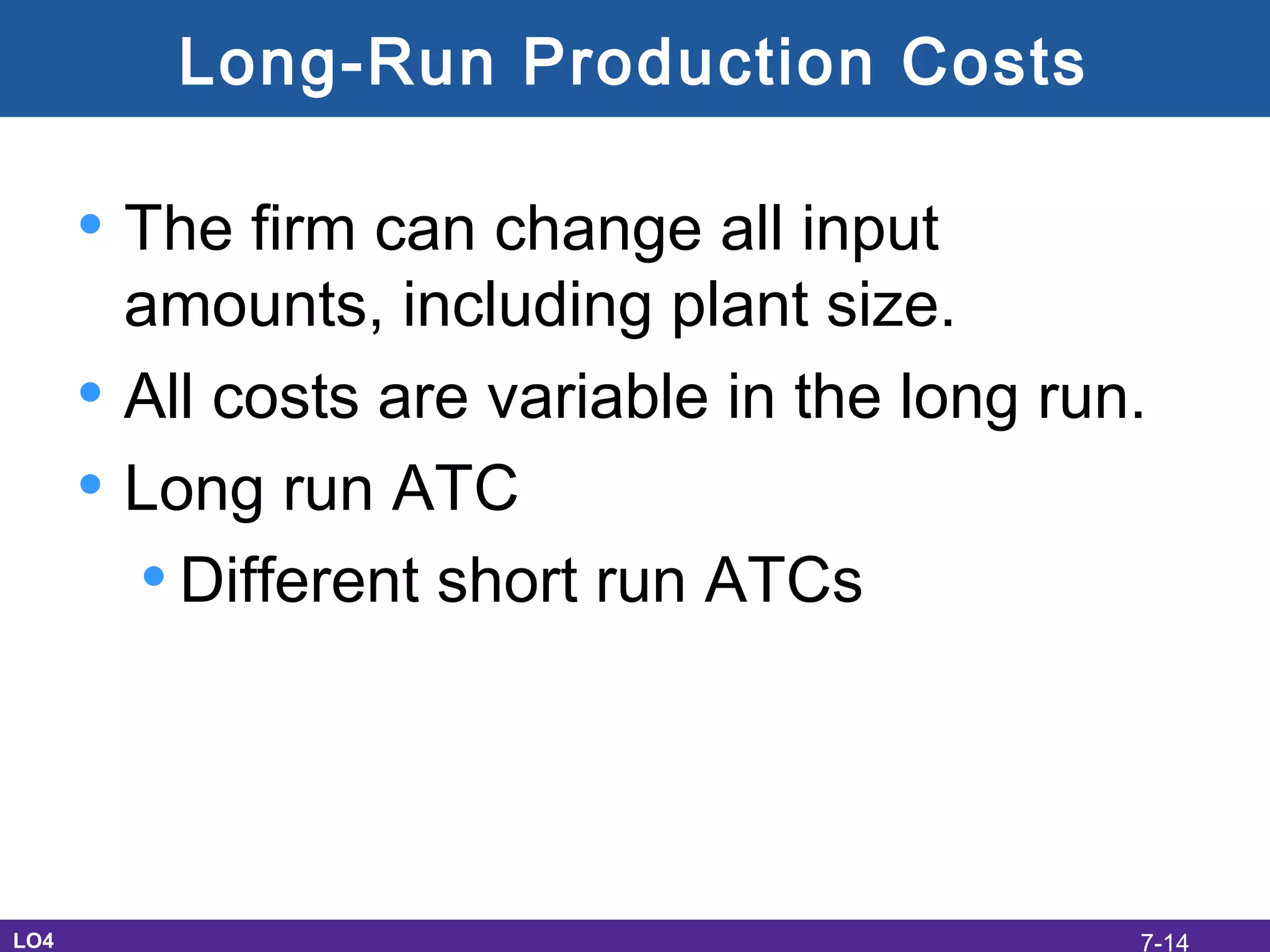 Long-Run Production Costs
• The firm can change all input
amounts, including plant size.
• All costs are variable in the long run.
• Long run ATC
•Different short run ATCs
LO4 7-14
 