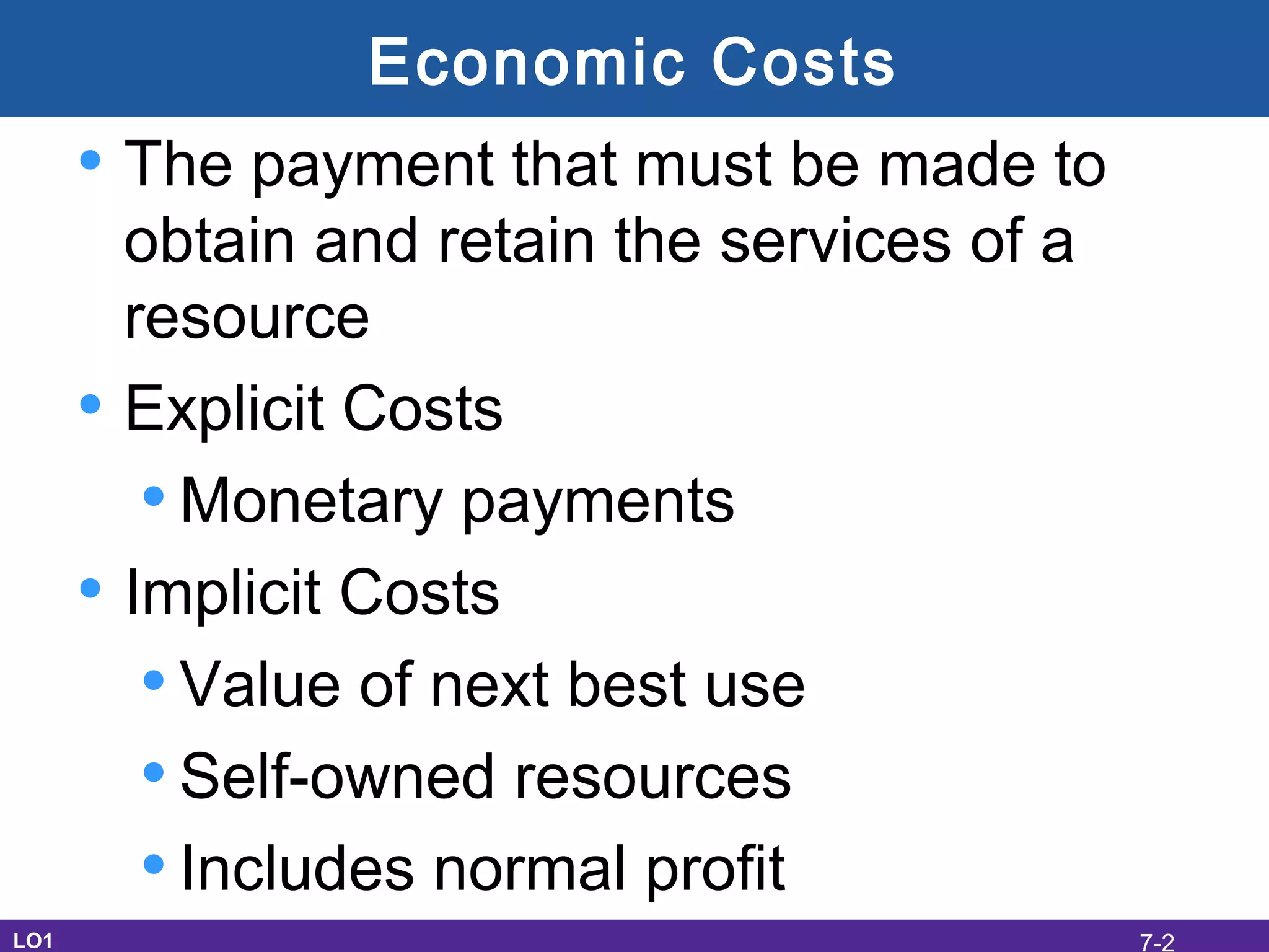 Economic Costs
• The payment that must be made to
obtain and retain the services of a
resource
• Explicit Costs
•Monetary payments
• Implicit Costs
•Value of next best use
•Self-owned resources
•Includes normal profit
LO1 7-2
 