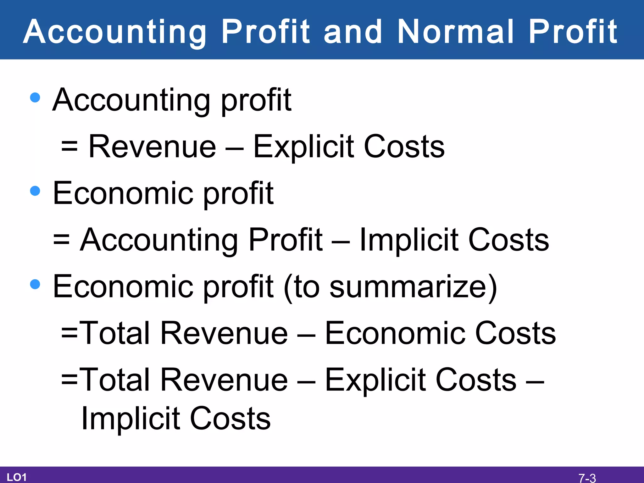 Accounting Profit and Normal Profit
• Accounting profit
= Revenue – Explicit Costs
• Economic profit
= Accounting Profit – Implicit Costs
• Economic profit (to summarize)
=Total Revenue – Economic Costs
=Total Revenue – Explicit Costs –
Implicit Costs
LO1 7-3
 