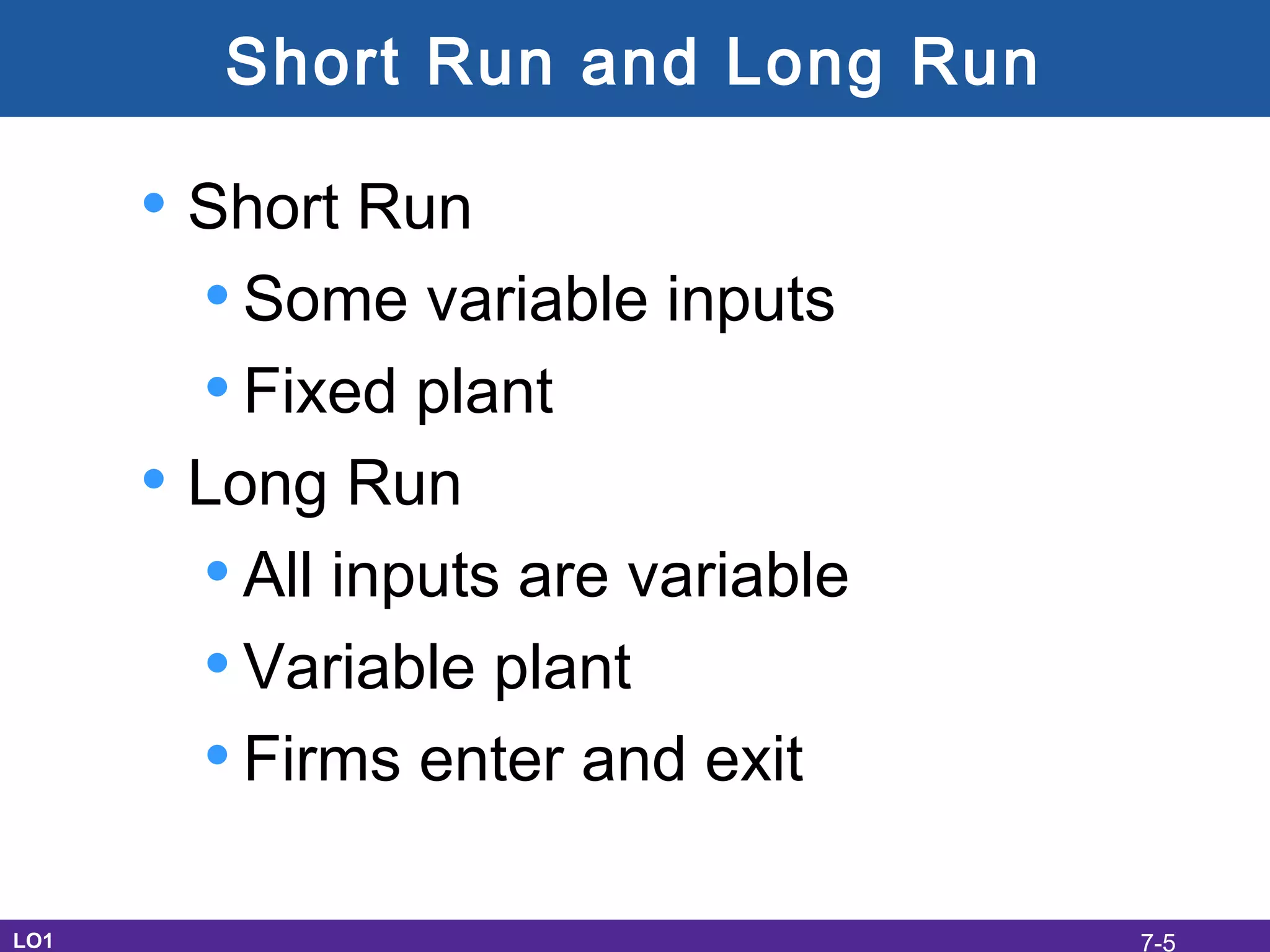 Short Run and Long Run
• Short Run
•Some variable inputs
•Fixed plant
• Long Run
•All inputs are variable
•Variable plant
•Firms enter and exit
LO1 7-5
 