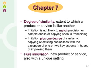 Degree of similarity : extent to which a product or service is like another Imitation is not likely to  match  precision or completeness or copying seen in franchising Imitation  plus one degree  of similarity: copying of existing businesses with the exception of one or two key aspects in hopes of improving them Pure innovation : new product or service, also with a unique setting Chapter 7 7- 