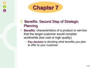 2.  Benefits: Second Step of Strategic Planning Benefits : characteristics of a product or service that the target customer would consider worthwhile (low cost or high quality) Key decision  is deciding what benefits you plan to offer to your customer Chapter 7 7- 