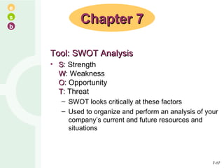 Tool: SWOT Analysis S : Strength W : Weakness O : Opportunity T : Threat SWOT looks critically at these factors Used to organize and perform an analysis of your company’s current and future resources and situations Chapter 7 7- 