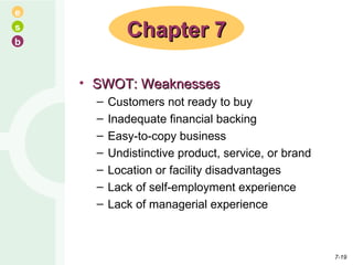 SWOT: Weaknesses Customers not ready to buy Inadequate financial backing Easy-to-copy business Undistinctive product, service, or brand Location or facility disadvantages Lack of self-employment experience Lack of managerial experience Chapter 7 7- 