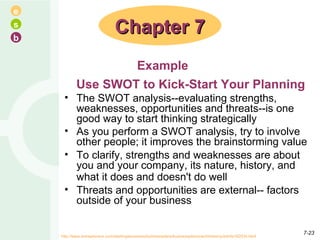 Use SWOT to Kick-Start Your Planning The SWOT analysis--evaluating strengths, weaknesses, opportunities and threats--is one good way to start thinking strategically  As you perform a SWOT analysis, try to involve other people; it improves the brainstorming value  To clarify, strengths and weaknesses are about you and your company, its nature, history, and what it does and doesn't do well   Threats and opportunities are external-- factors outside of your business  Chapter 7 Example http://www.entrepreneur.com/startingabusiness/businessplans/businessplancoachtimberry/article182034.html  7- 