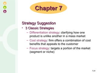 Strategy Suggestion 3 Classic Strategies Differentiation strategy : clarifying how one product is unlike another in a mass market Cost strategy : firm offers a combination of cost benefits that appeals to the customer Focus strategy : targets a portion of the market (segment or niche) Chapter 7 7- 