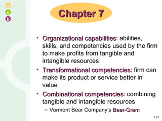 Organizational capabilities : abilities, skills, and competencies used by the firm to make profits from tangible and intangible resources Transformational competencies : firm can make its product or service better in value Combinational competencies : combining tangible and intangible resources Vermont Bear Company’s  Bear-Gram Chapter 7 7- 