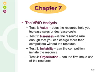 The VRIO Analysis Test 1:  Value  – does the resource help you increase sales or decrease costs Test 2:  Rareness  – is the resource rare enough that you can charge more than competitors without the resource Test 3:  Imitability  – can the competition imitate the resource Test 4:  Organization  – can the firm make use of the resource Chapter 7 7- 