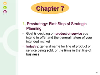 1.  Prestrategy: First Step of Strategic Planning Goal is deciding on  product or service  you intend to offer and the general nature of your intended market Industry : general name for line of product or service being sold, or the firms in that line of business Chapter 7 7- 