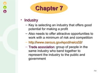 Industry Key is selecting an industry that offers good potential for making a profit Also needs to offer attractive opportunities to work with a minimum of risk and competition http://www.census.gov/epcd/naics02/ Trade association : group of people in the same industry who band together to represent the industry to the public and government Chapter 7 7- 