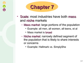 Scale : most industries have both  mass  and  niche  markets Mass market : large portions of the population Example: all men, all women, all teens, et al Mass market is  broad Niche market : narrowly defined segment of the population that is likely to share interests or concerns Example: Hallmark vs. SimplyShe Chapter 7 7- 