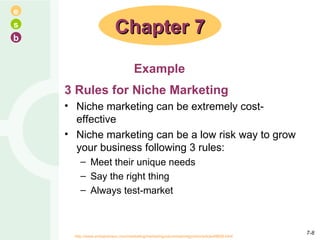 3 Rules for Niche Marketing Niche marketing can be extremely cost-effective Niche marketing can be a low risk way to grow your business following 3 rules: Meet their unique needs  Say the right thing  Always test-market Chapter 7 Example http://www.entrepreneur.com/marketing/marketingcolumnistkimtgordon/article49608.html   7- 