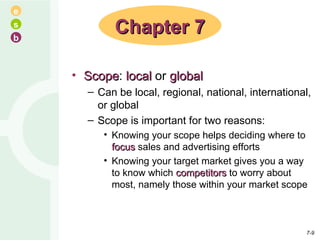 Scope :  local  or  global Can be local, regional, national, international, or global Scope is important for two reasons: Knowing your scope helps deciding where to  focus  sales and advertising efforts Knowing your target market gives you a way to know which  competitors  to worry about most, namely those within your market scope Chapter 7 7- 