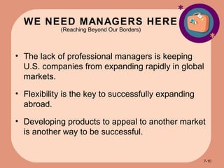 WE NEED MANAGERS HERE (Reaching Beyond Our Borders) * * The lack of professional managers is keeping U.S. companies from expanding rapidly in global markets. Flexibility is the key to successfully expanding abroad. Developing products to appeal to another market is another way to be successful. 7- 