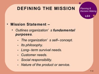 DEFINING THE MISSION * * Planning & Decision Making Mission Statement –  Outlines organization’s  fundamental purposes .  The organization’s self–concept. Its philosophy. Long–term survival needs. Customer needs. Social responsibility. Nature of the product or service. LG3 7- 