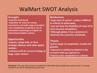 WalMart SWOT Analysis 7- Disclaimer:  This case study has been compiled from information freely available from public sources. It is merely intended to be used for educational purposes only. Strengths powerful retail brand  reputation for value for money, convenience and wide range of products  core competence involving its use of information technology to support its international logistics system.  Opportunities acquire, merge with, or form strategic alliances with other global retailers continue with its current strategy of large, super centers. Weaknesses huge span of control – makes it difficult to enforce its philosophy.  may not have the flexibility of some of its more focused competitors.  Although global, it has a presence in relatively few countries worldwide.  Threats prime target of competition, locally and globally.  exposure to political problems in the countries that you operate in.  Intense price competition is a threat.  