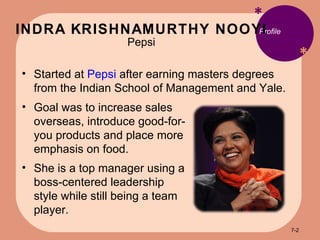INDRA KRISHNAMURTHY NOOYI Pepsi * * Profile Started at  Pepsi  after earning masters degrees from the Indian School of Management and Yale. Goal was to increase sales overseas, introduce good-for-you products and place more emphasis on food. She is a top manager using a boss-centered leadership style while still being a team player. 7- 