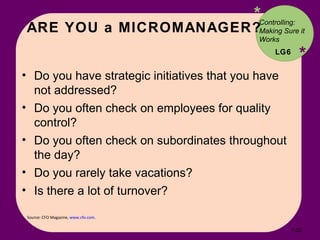 ARE YOU a MICROMANAGER? * * Source: CFO Magazine,  www.cfo.com .  Do you have strategic initiatives that you have not addressed? Do you often check on employees for quality control? Do you often check on subordinates throughout the day? Do you rarely take vacations? Is there a lot of turnover? Controlling: Making Sure it Works LG6 7- 