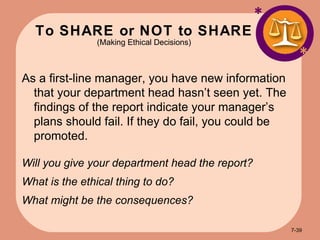 To SHARE or NOT to SHARE (Making Ethical Decisions) * * As a first-line manager, you have new information that your department head hasn’t seen yet. The findings of the report indicate your manager’s plans should fail. If they do fail, you could be promoted. Will you give your department head the report? What is the ethical thing to do? What might be the consequences? 7- 
