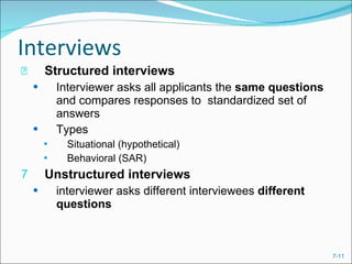 Interviews Structured interviews   Interviewer asks all applicants the  same questions  and compares responses to  standardized set of answers Types  Situational (hypothetical) Behavioral (SAR) Unstructured interviews interviewer asks different interviewees  different questions 