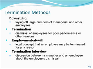 Termination Methods Downsizing   laying off large numbers of managerial and other employees Termination   dismissal of employees for poor performance or other reasons Employment-at-will legal concept that an employee may be terminated for any reason Termination interview   discussion between a manager and an employee about the employee’s dismissal. 