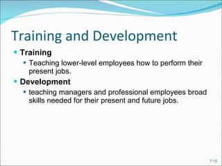 Training and Development Training  Teaching lower-level employees how to perform their present jobs. Development teaching managers and professional employees broad skills needed for their present and future jobs. 
