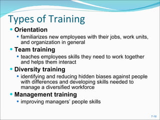 Types of Training  Orientation  familiarizes new employees with their jobs, work units, and organization in general Team training  teaches employees skills they need to work together and helps them interact Diversity training identifying and reducing hidden biases against people with differences and developing skills needed to manage a diversified workforce Management training  improving managers’ people skills 