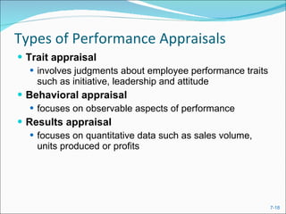 Types of Performance Appraisals Trait appraisal  involves judgments about employee performance traits such as initiative, leadership and attitude Behavioral appraisal focuses on observable aspects of performance Results appraisal focuses on quantitative data such as sales volume, units produced or profits 