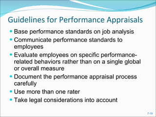 Guidelines for Performance Appraisals Base performance standards on job analysis Communicate performance standards to employees Evaluate employees on specific performance-related behaviors rather than on a single global or overall measure Document the performance appraisal process carefully Use more than one rater Take legal considerations into account 