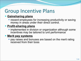 Group Incentive Plans Gainsharing plans reward employees for increasing productivity or saving money in areas under their direct control. Profit-sharing plans implemented in division or organization although some incentives may be tailored to unit performance Merit pay systems   pay raises and bonuses are based on the merit rating received from their boss 