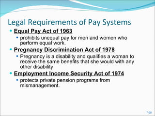 Legal Requirements of Pay Systems Equal Pay Act of 1963 prohibits unequal pay for men and women who perform equal work. Pregnancy Discrimination Act of 1978   Pregnancy is a disability and qualifies a woman to receive the same benefits that she would with any other disability Employment Income Security Act of 1974 protects private pension programs from mismanagement. 