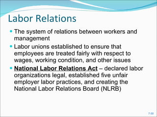Labor Relations The system of relations between workers and management Labor unions established to ensure that employees are treated fairly with respect to wages, working condition, and other issues National Labor Relations Act  – declared labor organizations legal, established five unfair employer labor practices, and creating the National Labor Relations Board (NLRB) 