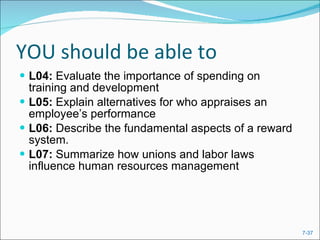 YOU should be able to L04:  Evaluate the importance of spending on training and development L05:  Explain alternatives for who appraises an employee’s performance L06:  Describe the fundamental aspects of a reward system. L07:  Summarize how unions and labor laws influence human resources management 