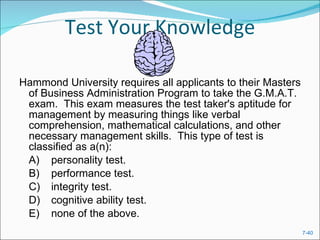 Test Your Knowledge Hammond University requires all applicants to their Masters of Business Administration Program to take the G.M.A.T. exam.  This exam measures the test taker's aptitude for management by measuring things like verbal comprehension, mathematical calculations, and other necessary management skills.  This type of test is classified as a(n):  A) personality test.  B) performance test.  C) integrity test.  D) cognitive ability test.  E) none of the above.  