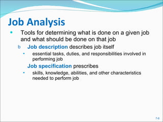 Job Analysis Tools for determining what is done on a given job and what should be done on that job Job description  describes   job itself  essential tasks, duties, and responsibilities involved in performing job Job specification  prescribes  skills, knowledge, abilities, and other characteristics needed to perform job 