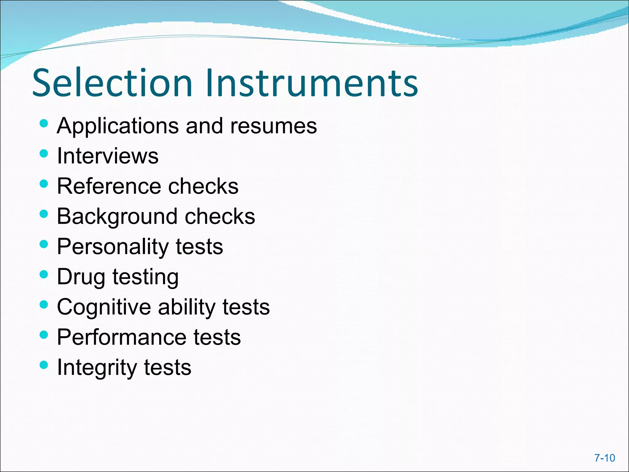 Selection Instruments
   Applications and resumes
   Interviews
   Reference checks
   Background checks
   Personality tests
   Drug testing
   Cognitive ability tests
   Performance tests
   Integrity tests


                               7-10
 