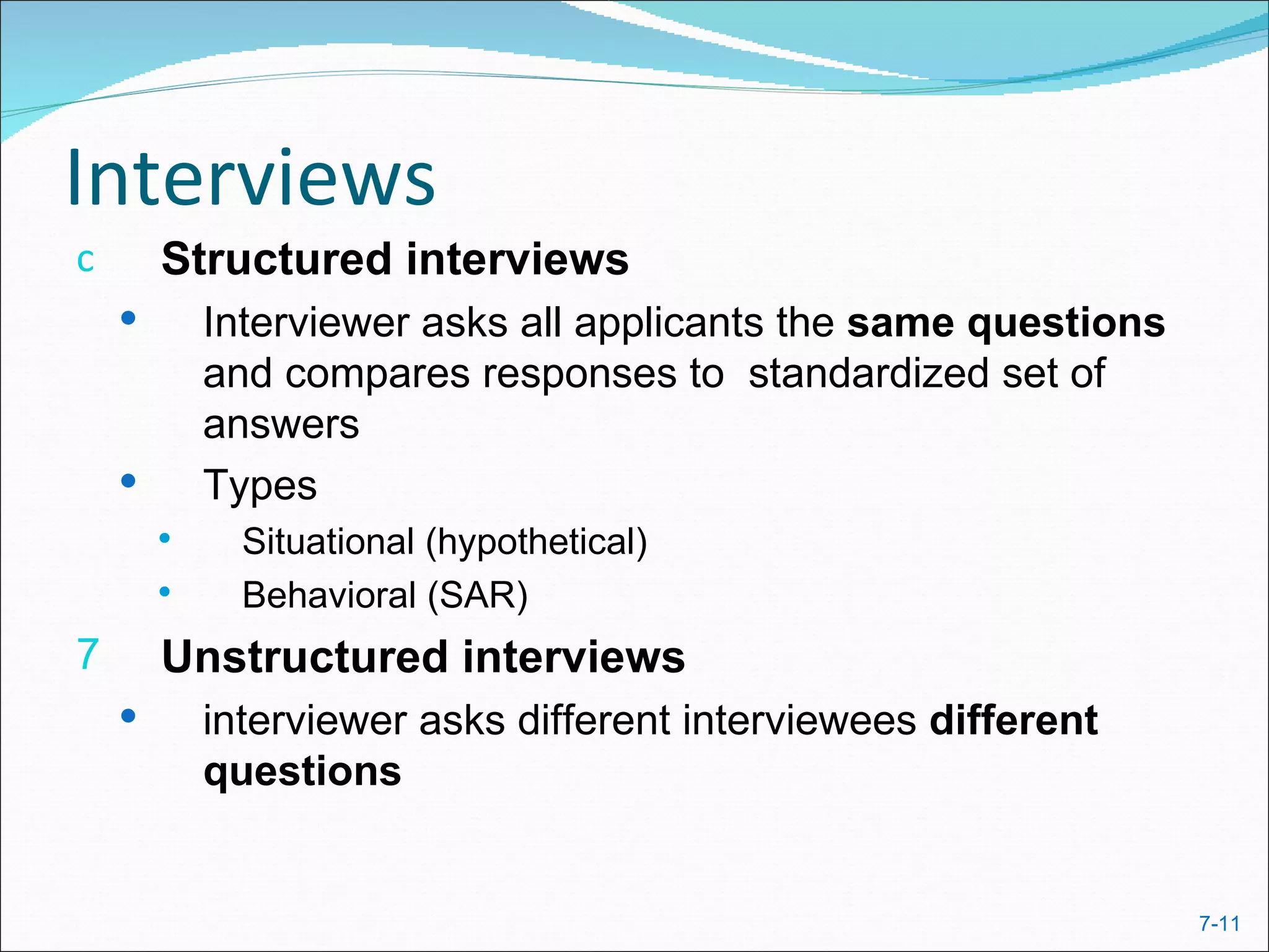 Interviews
c       Structured interviews
           Interviewer asks all applicants the same questions
            and compares responses to standardized set of
            answers
           Types
             Situational (hypothetical)
             Behavioral (SAR)
7       Unstructured interviews
           interviewer asks different interviewees different
            questions


                                                                 7-11
 