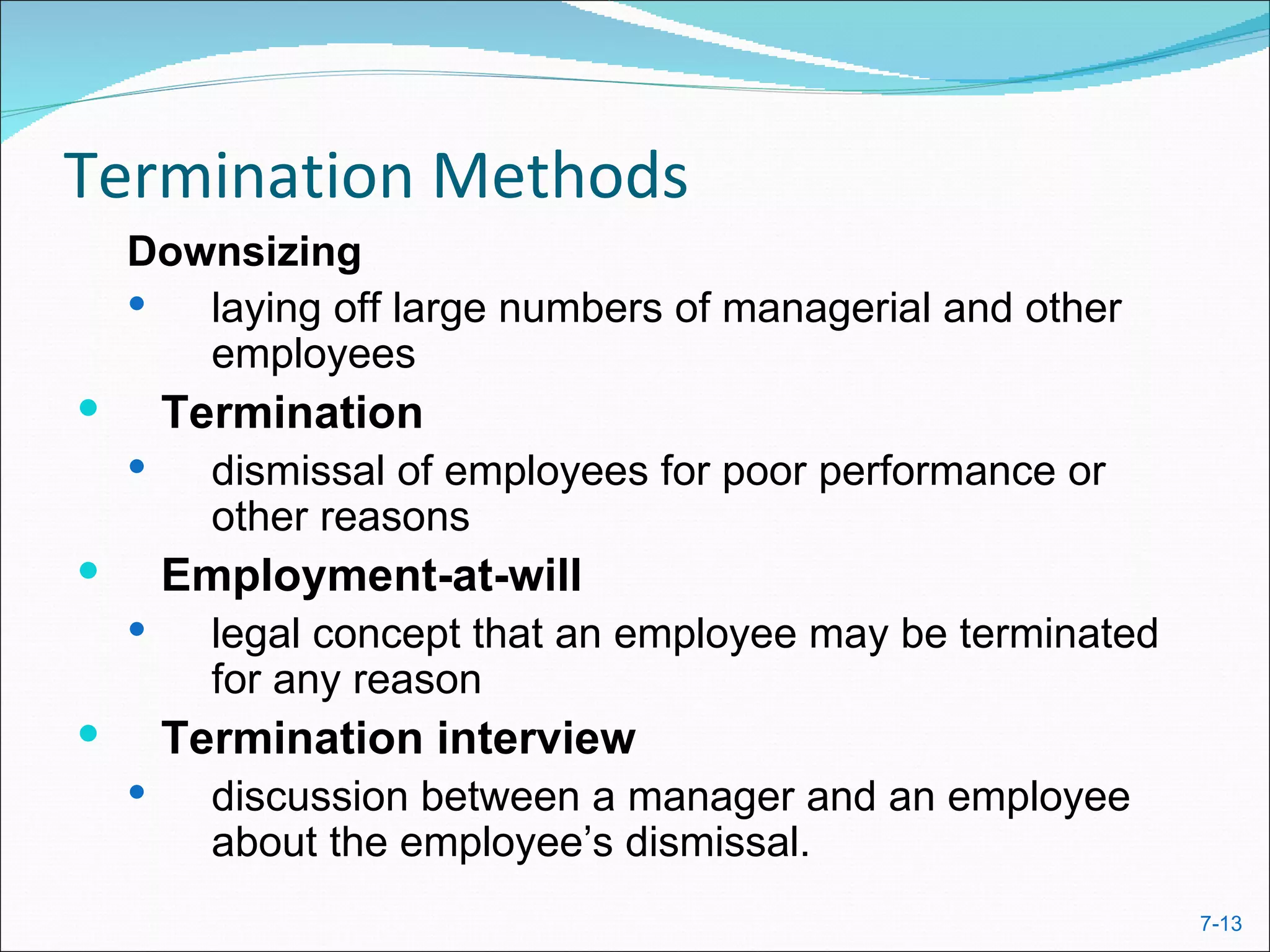 Termination Methods
    Downsizing
      laying off large numbers of managerial and other
       employees
       Termination
         dismissal of employees for poor performance or
          other reasons
       Employment-at-will
         legal concept that an employee may be terminated
          for any reason
       Termination interview
         discussion between a manager and an employee
          about the employee’s dismissal.
                                                             7-13
 