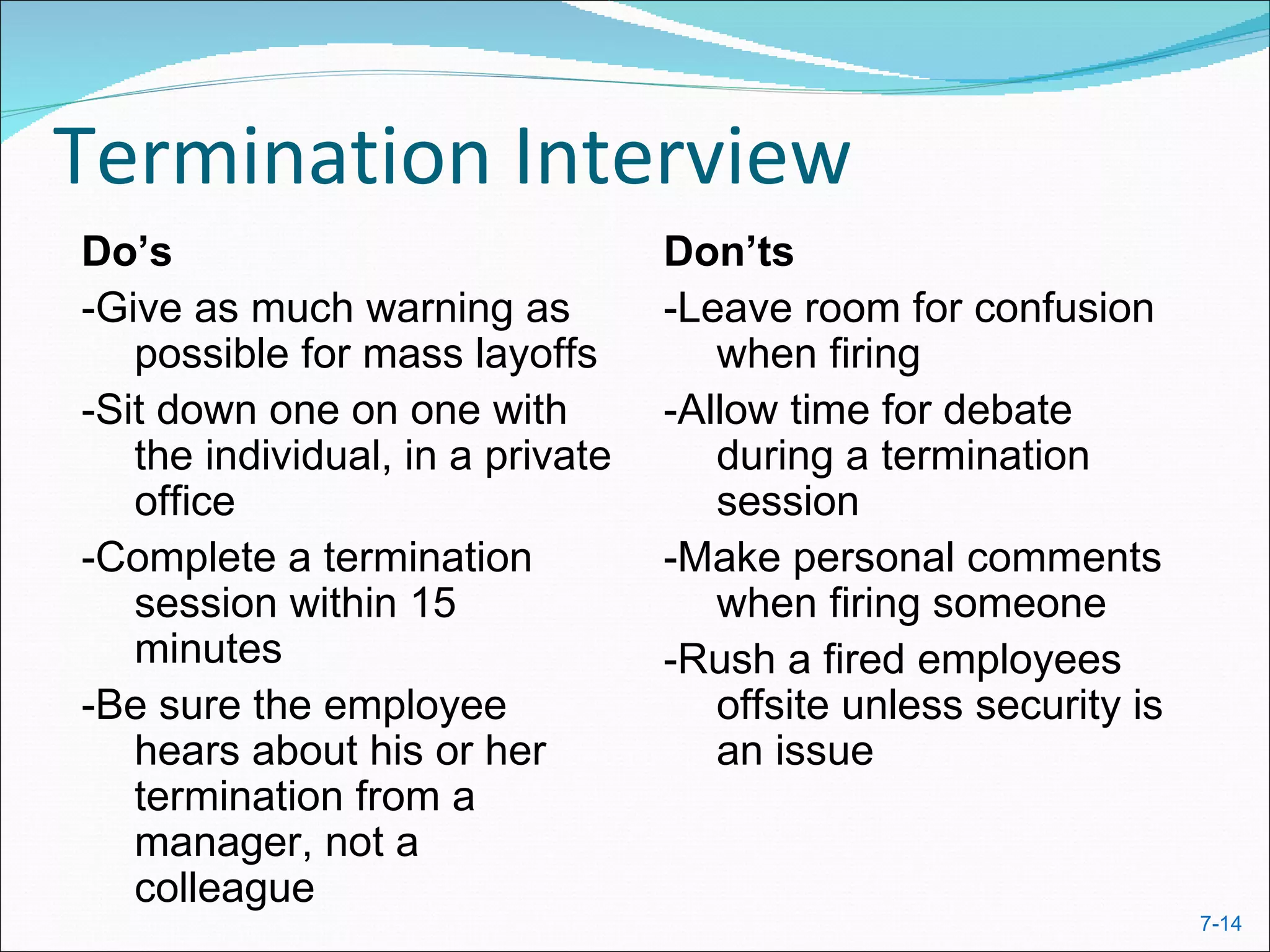 Termination Interview
Do’s                              Don’ts
-Give as much warning as          -Leave room for confusion
   possible for mass layoffs         when firing
-Sit down one on one with         -Allow time for debate
   the individual, in a private      during a termination
   office                            session
-Complete a termination           -Make personal comments
   session within 15                 when firing someone
   minutes                        -Rush a fired employees
-Be sure the employee                offsite unless security is
   hears about his or her            an issue
   termination from a
   manager, not a
   colleague
                                                                  7-14
 