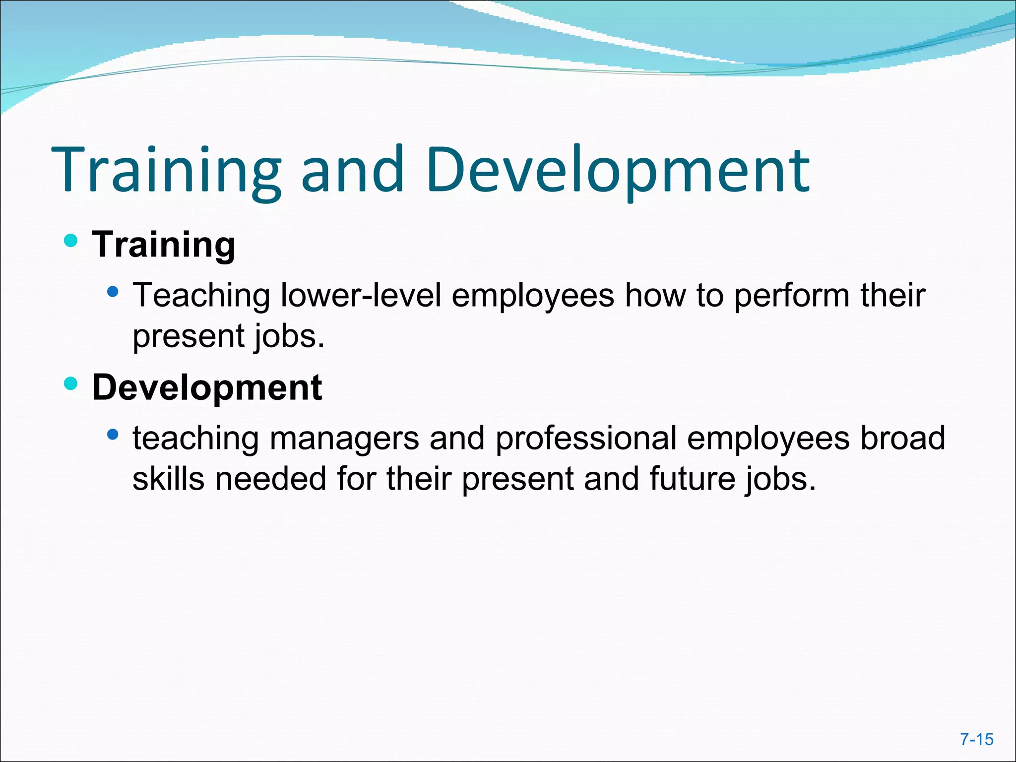 Training and Development
 Training
    Teaching lower-level employees how to perform their
     present jobs.
 Development
   teaching managers and professional employees broad
    skills needed for their present and future jobs.




                                                           7-15
 