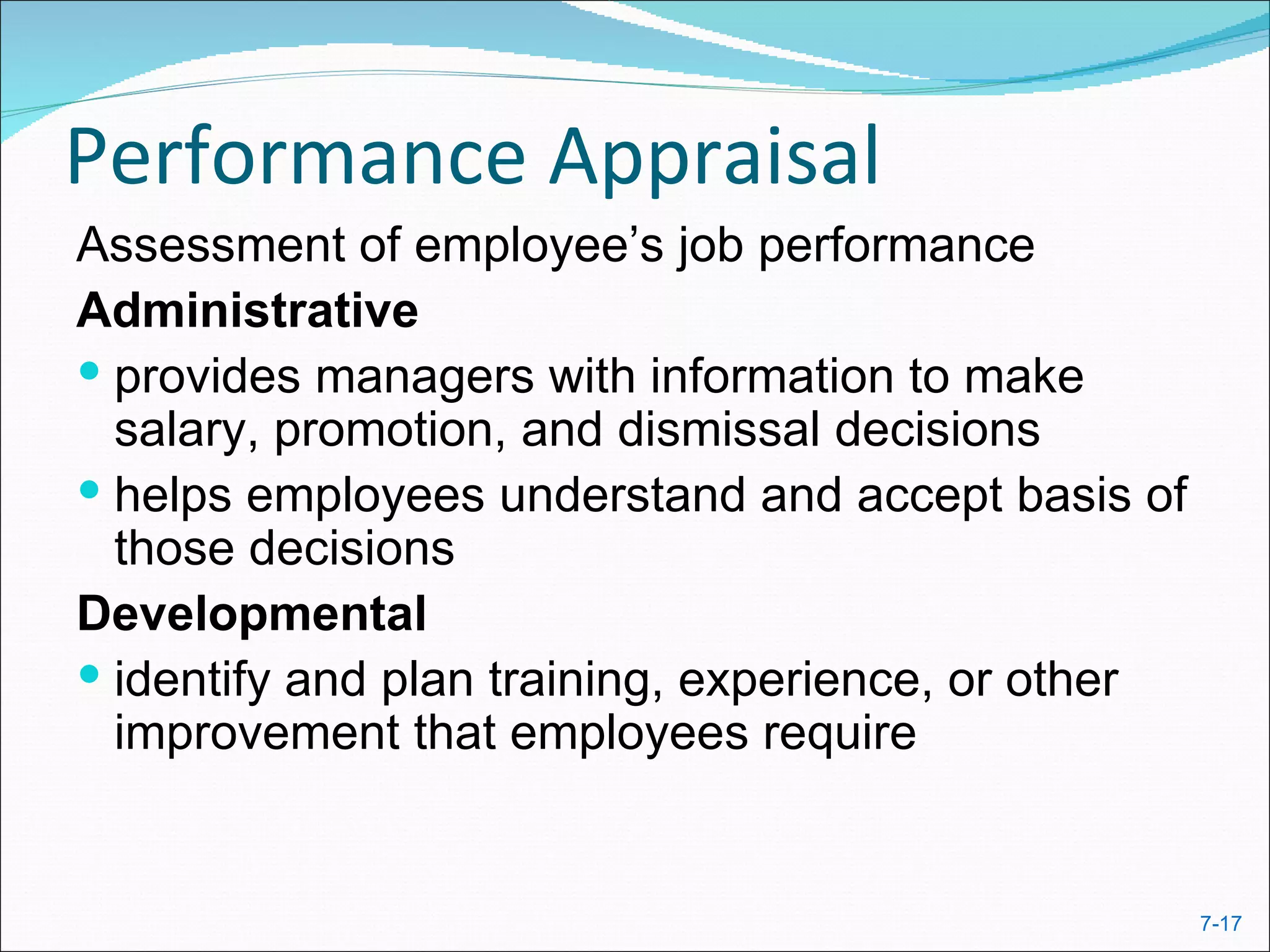 Performance Appraisal
Assessment of employee’s job performance
Administrative
 provides managers with information to make
  salary, promotion, and dismissal decisions
 helps employees understand and accept basis of
  those decisions
Developmental
 identify and plan training, experience, or other
  improvement that employees require


                                                     7-17
 