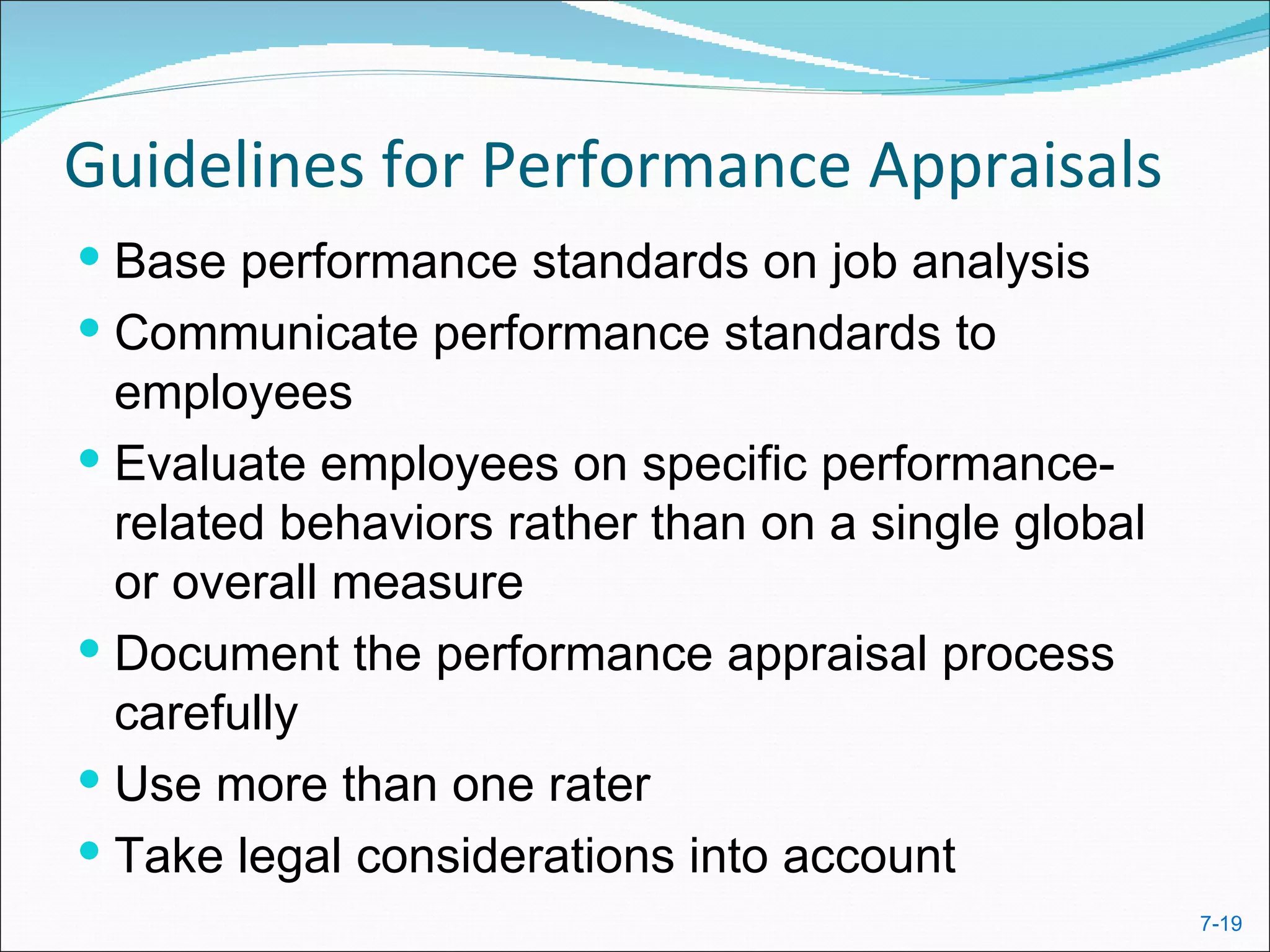 Guidelines for Performance Appraisals
 Base performance standards on job analysis
 Communicate performance standards to
  employees
 Evaluate employees on specific performance-
  related behaviors rather than on a single global
  or overall measure
 Document the performance appraisal process
  carefully
 Use more than one rater
 Take legal considerations into account
                                                     7-19
 