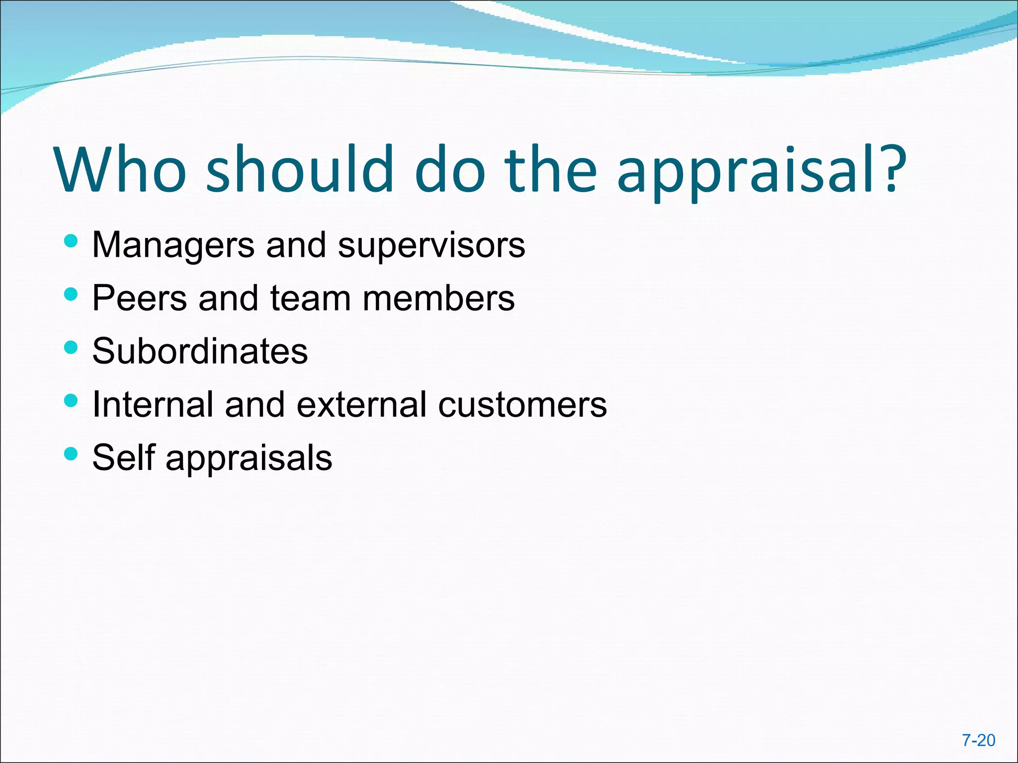 Who should do the appraisal?
 Managers and supervisors
 Peers and team members
 Subordinates
 Internal and external customers
 Self appraisals




                                    7-20
 