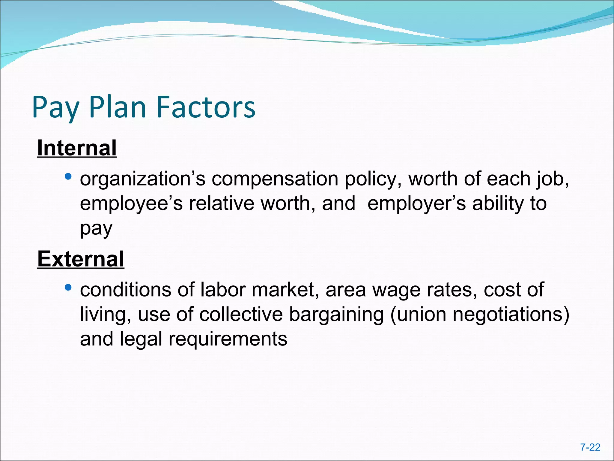 Pay Plan Factors
Internal
   organization’s compensation policy, worth of each job,
    employee’s relative worth, and employer’s ability to
    pay
External
   conditions of labor market, area wage rates, cost of
    living, use of collective bargaining (union negotiations)
    and legal requirements




                                                                7-22
 
